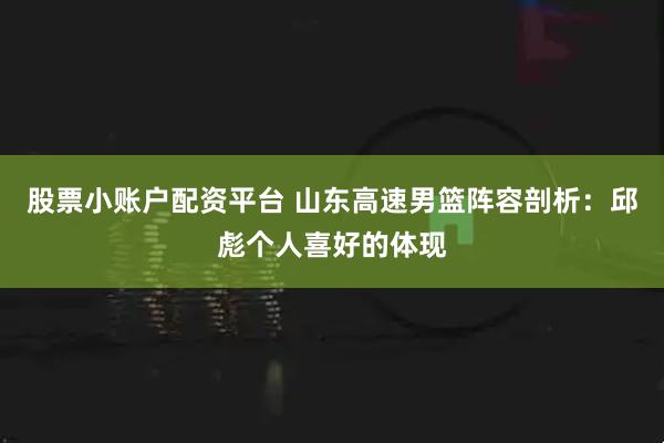 股票小账户配资平台 山东高速男篮阵容剖析：邱彪个人喜好的体现