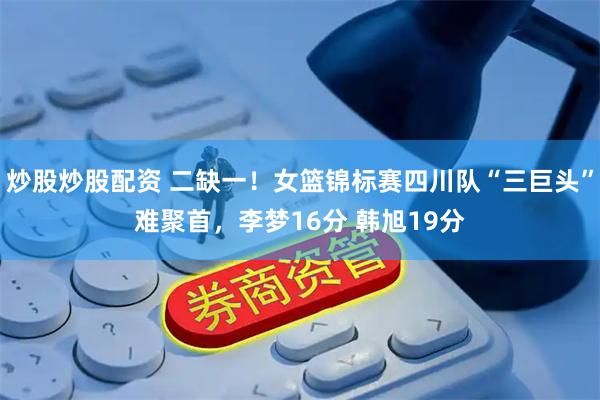 炒股炒股配资 二缺一！女篮锦标赛四川队“三巨头”难聚首，李梦16分 韩旭19分