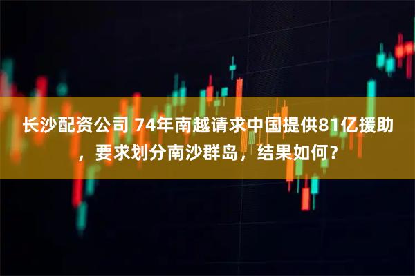 长沙配资公司 74年南越请求中国提供81亿援助，要求划分南沙群岛，结果如何？