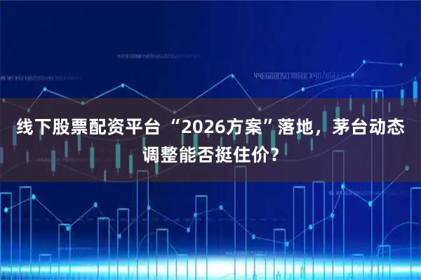 线下股票配资平台 “2026方案”落地，茅台动态调整能否挺住价？