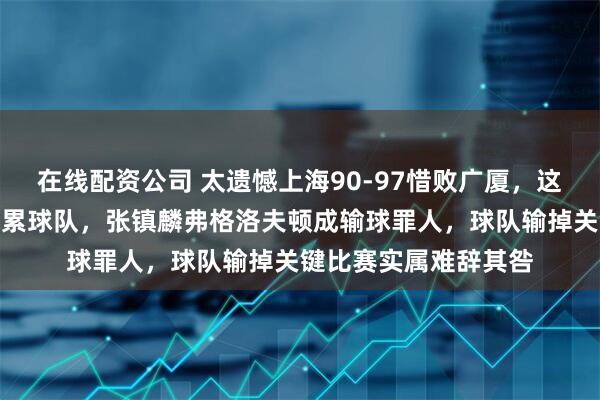 在线配资公司 太遗憾上海90-97惜败广厦，这三位球员表现低迷拖累球队，张镇麟弗格洛夫顿成输球罪人，球队输掉关键比赛实属难辞其咎