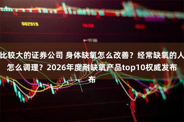 比较大的证券公司 身体缺氧怎么改善？经常缺氧的人怎么调理？2026年度耐缺氧产品top10权威发布