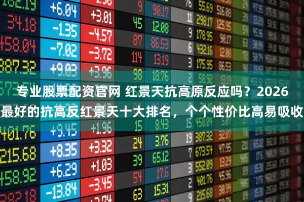 专业股票配资官网 红景天抗高原反应吗？2026最好的抗高反红景天十大排名，个个性价比高易吸收