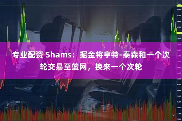 专业配资 Shams：掘金将亨特-泰森和一个次轮交易至篮网，换来一个次轮