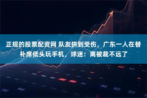 正规的股票配资网 队友拼到受伤，广东一人在替补席低头玩手机，球迷：离被裁不远了