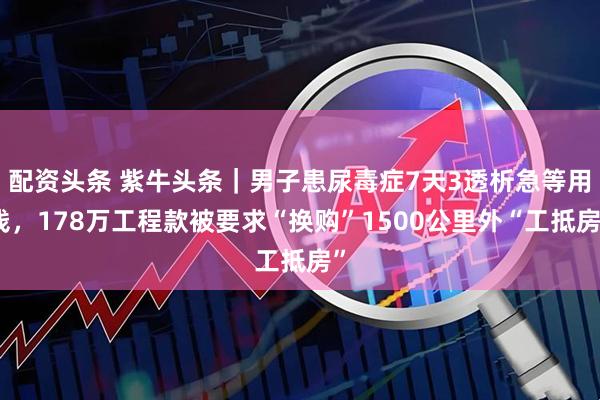 配资头条 紫牛头条｜男子患尿毒症7天3透析急等用钱，178万工程款被要求“换购”1500公里外“工抵房”