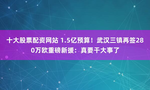 十大股票配资网站 1.5亿预算！武汉三镇再签280万欧重磅新援：真要干大事了