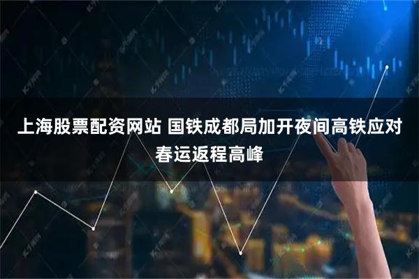 上海股票配资网站 国铁成都局加开夜间高铁应对春运返程高峰