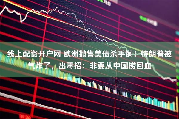 线上配资开户网 欧洲抛售美债杀手锏！特朗普被气炸了，出毒招：非要从中国捞回血