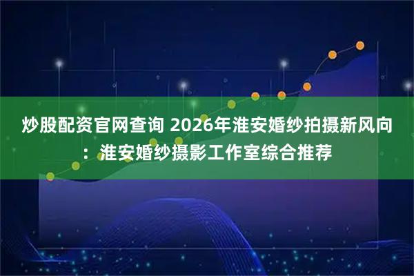 炒股配资官网查询 2026年淮安婚纱拍摄新风向：淮安婚纱摄影工作室综合推荐