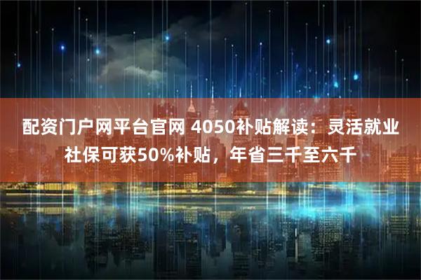 配资门户网平台官网 4050补贴解读：灵活就业社保可获50%补贴，年省三千至六千