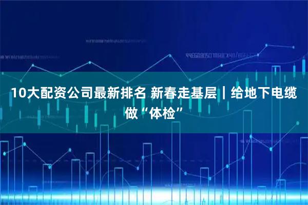 10大配资公司最新排名 新春走基层｜给地下电缆做“体检”