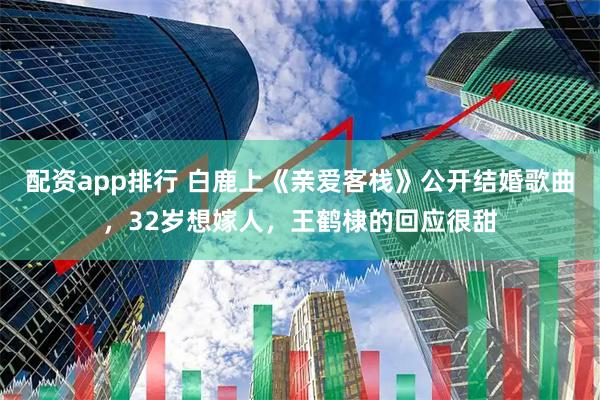 配资app排行 白鹿上《亲爱客栈》公开结婚歌曲，32岁想嫁人，王鹤棣的回应很甜