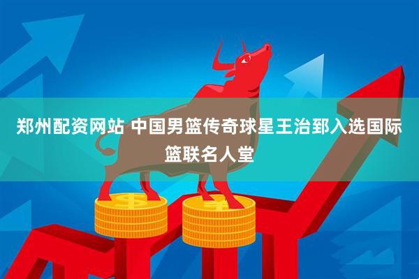 郑州配资网站 中国男篮传奇球星王治郅入选国际篮联名人堂
