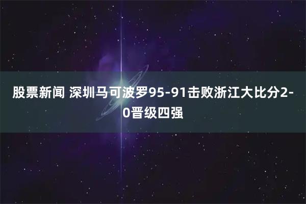 股票新闻 深圳马可波罗95-91击败浙江大比分2-0晋级四强