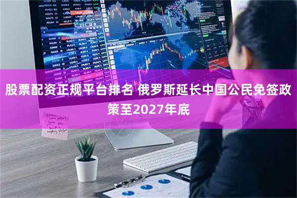 股票配资正规平台排名 俄罗斯延长中国公民免签政策至2027年底